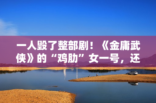 一人毁了整部剧！《金庸武侠》的“鸡肋”女一号，还不如直接删掉