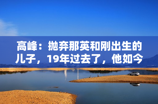 高峰：抛弃那英和刚出生的儿子，19年过去了，他如今过得怎样了？