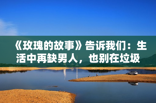 《玫瑰的故事》告诉我们：生活中再缺男人，也别在垃圾堆里找对象