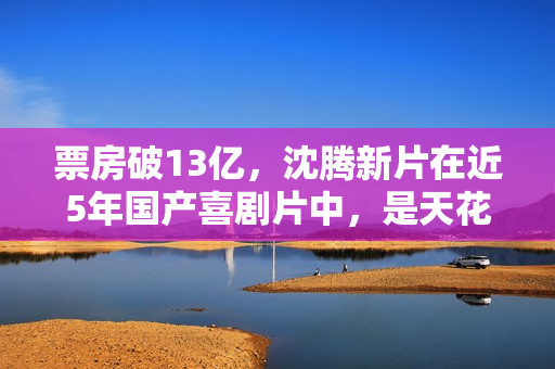 票房破13亿，沈腾新片在近5年国产喜剧片中，是天花板级的存在