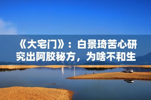 《大宅门》：白景琦苦心研究出阿胶秘方，为啥不和生意好的孙记合作，而选择要倒闭的吕记