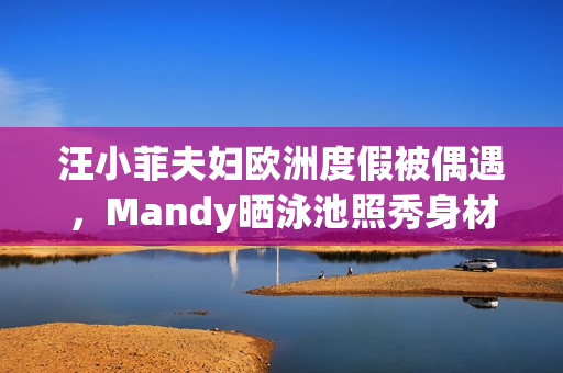 汪小菲夫妇欧洲度假被偶遇，Mandy晒泳池照秀身材，夫妻合体超甜