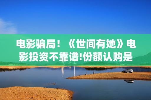 电影骗局！《世间有她》电影投资不靠谱!份额认购是骗局!其中有何猫腻——抵制耐克(谁看明白电影揭秘骗局剧情)