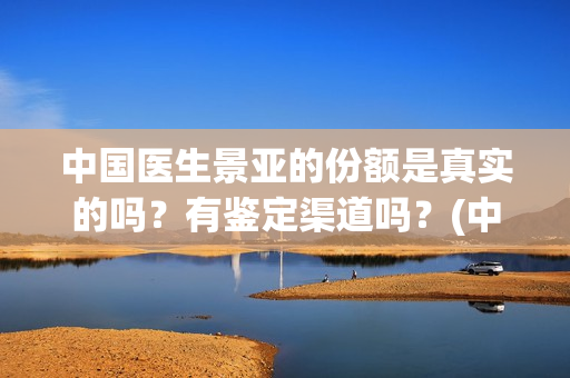 中国医生景亚的份额是真实的吗？有鉴定渠道吗？(中国医生江亚元谁演的)