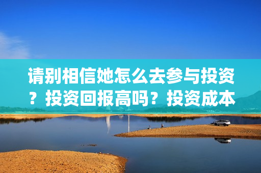 请别相信她怎么去参与投资?投资回报高吗?投资成本是多少?(请别相信她 开机) 请别相信她怎么去参与投资?投资回报高吗?投资成本是多少?(请别相信她 开机)