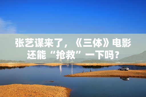 张艺谋来了，《三体》电影还能“抢救”一下吗？