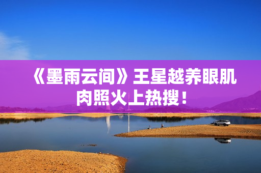 《墨雨云间》王星越养眼肌肉照火上热搜！