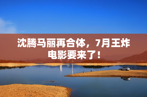 沈腾马丽再合体，7月王炸电影要来了！