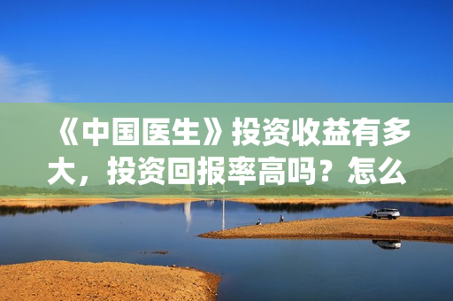 《中国医生》投资收益有多大，投资回报率高吗？怎么计算的？(《中国医生》口碑)