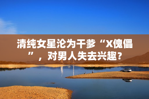 清纯女星沦为干爹“X傀儡”,对男人失去兴趣? 清纯女星沦为干爹“X傀儡”,对男人失去兴趣?