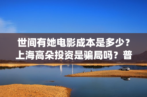 世间有她电影成本是多少?上海高朵投资是骗局吗?普通人怎么投资?(世间有她电影感人片段) 世间有她电影成本是多少?上海高朵投资是骗局吗?普通人怎么投资?(世间有她电影感人片段)