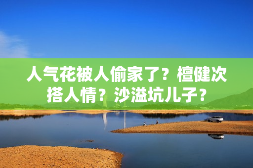 人气花被人偷家了？檀健次搭人情？沙溢坑儿子？