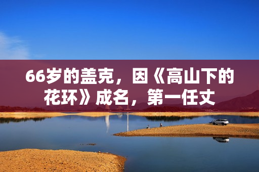 66岁的盖克，因《高山下的花环》成名，第一任丈