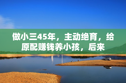 做小三45年，主动绝育，给原配赚钱养小孩，后来