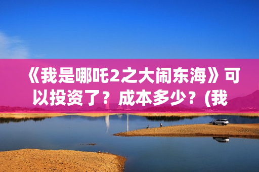 《我是哪吒2之大闹东海》可以投资了？成本多少？(我是哪吒2021)
