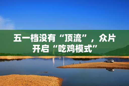 五一档没有“顶流”，众片开启“吃鸡模式”