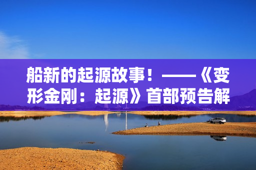 船新的起源故事！——《变形金刚：起源》首部预告解析