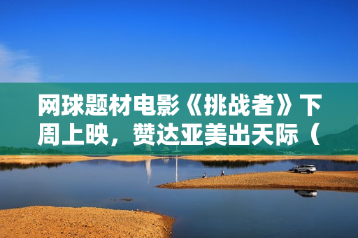 网球题材电影《挑战者》下周上映，赞达亚美出天际（内附多图）