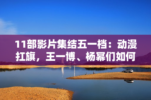 11部影片集结五一档：动漫扛旗，王一博、杨幂们如何“卷”？