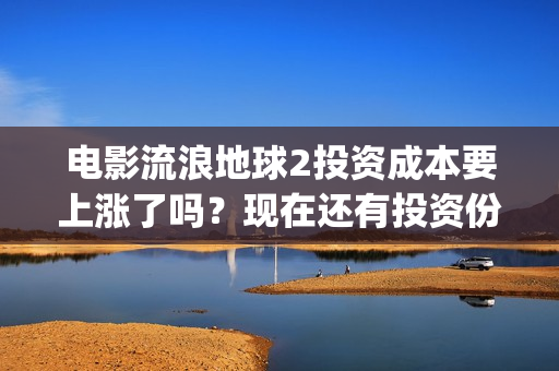 电影流浪地球2投资成本要上涨了吗？现在还有投资份额吗？(电影流浪地球2演员表)
