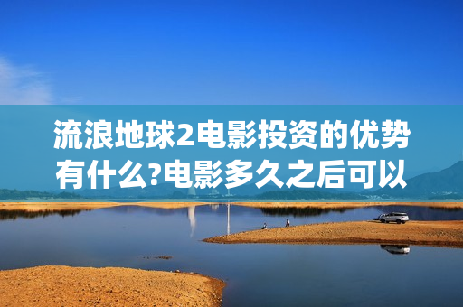 流浪地球2电影投资的优势有什么?电影多久之后可以分红？(流浪地球2电影票房)