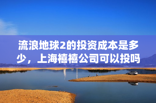 流浪地球2的投资成本是多少，上海禧禧公司可以投吗(流浪地球2的投资方有哪些?)