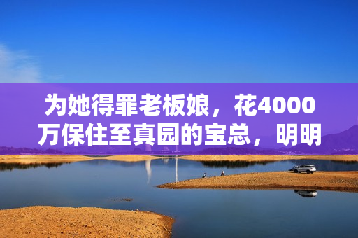 为她得罪老板娘，花4000万保住至真园的宝总，明明让她很春心荡漾