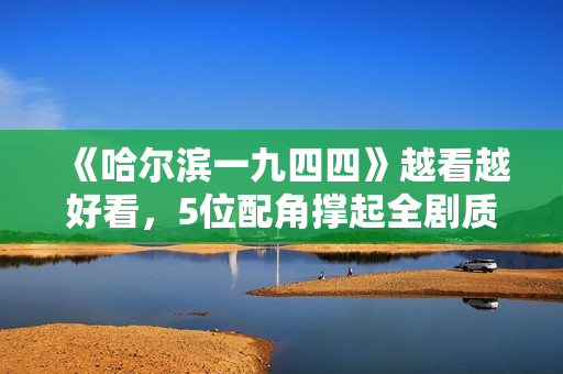 《哈尔滨一九四四》越看越好看，5位配角撑起全剧质量，不服不行
