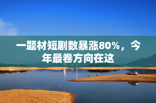 一题材短剧数暴涨80%，今年最卷方向在这