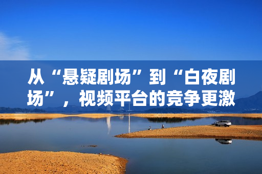 从“悬疑剧场”到“白夜剧场”，视频平台的竞争更激烈了