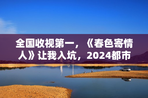 全国收视第一，《春色寄情人》让我入坑，2024都市剧出新“王者”