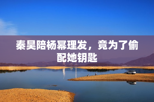 秦昊陪杨幂理发，竟为了偷配她钥匙