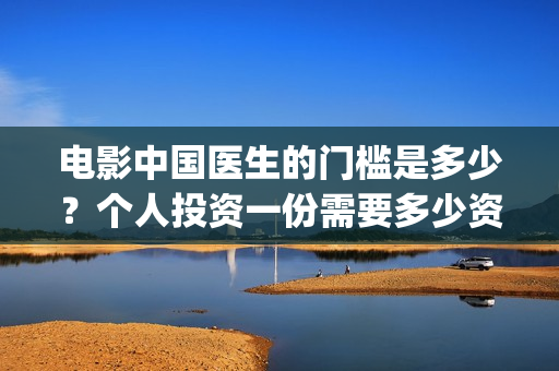 电影中国医生的门槛是多少?个人投资一份需要多少资金?(中国医生这部电影的内容) 电影中国医生的门槛是多少?个人投资一份需要多少资金?(中国医生这部电影的内容)