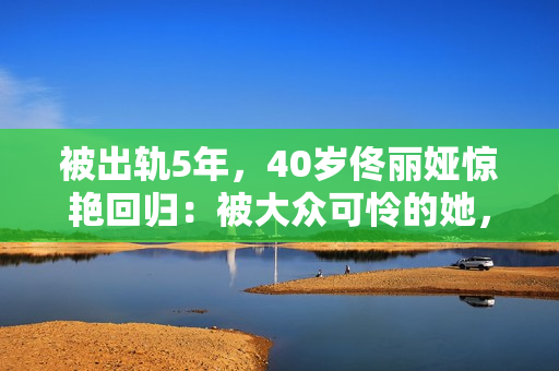 被出轨5年，40岁佟丽娅惊艳回归：被大众可怜的她，其实是狠角色