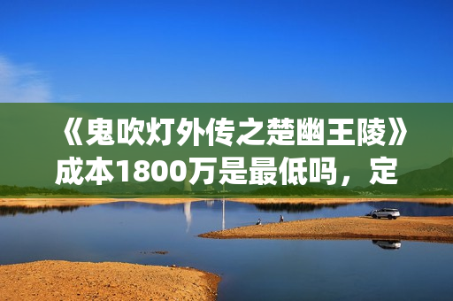 《鬼吹灯外传之楚幽王陵》成本1800万是最低吗，定档什么时候？(鬼吹灯外传1)