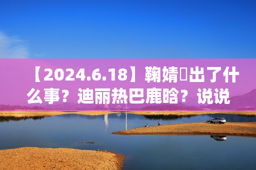 【2024.6.18】鞠婧祎出了什么事？迪丽热巴鹿晗？说说汪苏泷？刘亦菲小城焕日？吴谨言接下来新剧？
