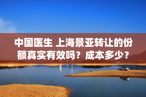 中国医生 上海景亚转让的份额真实有效吗？成本多少？(中国医生上海张健简介)