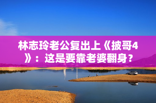 林志玲老公复出上《披哥4》：这是要靠老婆翻身？