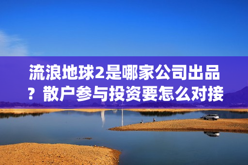 流浪地球2是哪家公司出品？散户参与投资要怎么对接公司签合同呢？(流浪地球2是哪家公司出品的)