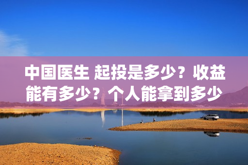 中国医生 起投是多少？收益能有多少？个人能拿到多少分红？(中国医生抢先)