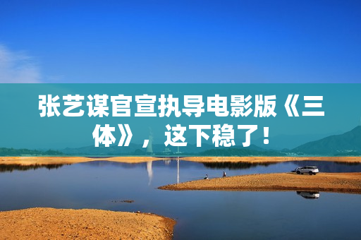张艺谋官宣执导电影版《三体》，这下稳了！