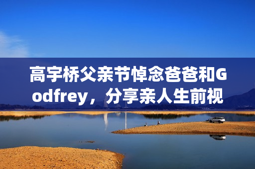 高宇桥父亲节悼念爸爸和Godfrey，分享亲人生前视频表达思念
