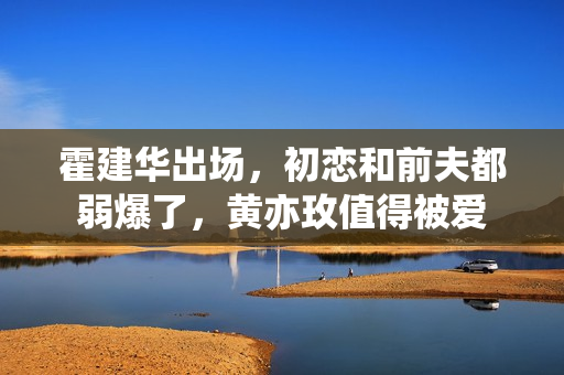 霍建华出场,初恋和前夫都弱爆了,黄亦玫值得被爱 霍建华出场,初恋和前夫都弱爆了,黄亦玫值得被爱