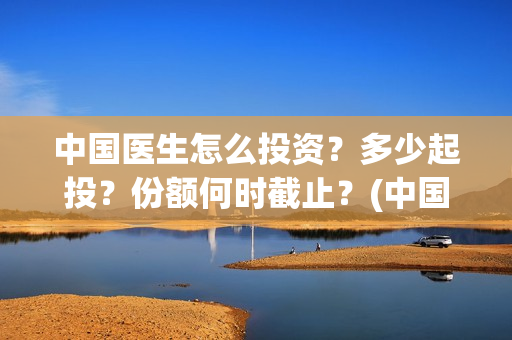 中国医生怎么投资？多少起投？份额何时截止？(中国医生可投屏)