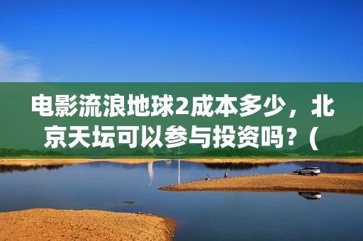 电影流浪地球2成本多少，北京天坛可以参与投资吗？(电影流浪地球2完整版)