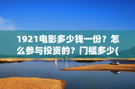 1921电影多少钱一份？怎么参与投资的？门槛多少(《1921》电影票价)