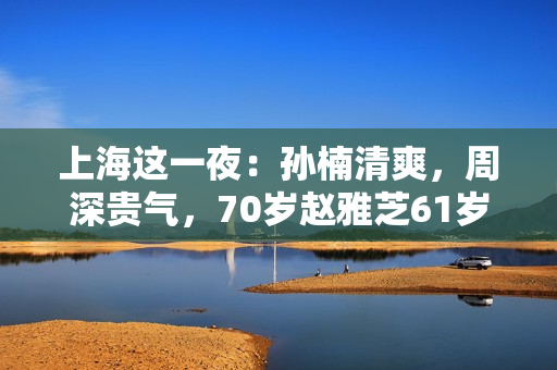 上海这一夜:孙楠清爽,周深贵气,70岁赵雅芝61岁叶童同框差距大 上海这一夜:孙楠清爽,周深贵气,70岁赵雅芝61岁叶童同框差距大