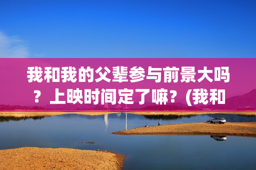 我和我的父辈参与前景大吗？上映时间定了嘛？(我和我的父辈参演的演员有哪些人)