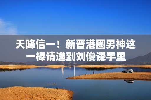 天降信一！新晋港圈男神这一棒请递到刘俊谦手里