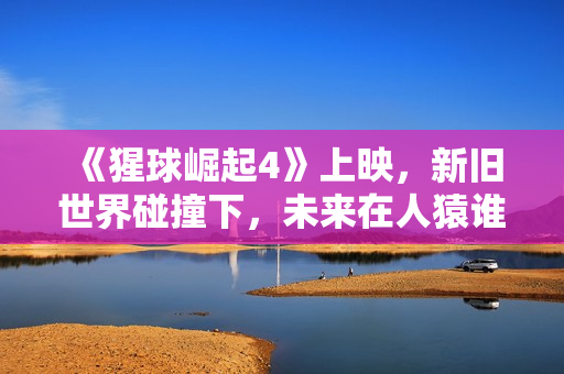 《猩球崛起4》上映，新旧世界碰撞下，未来在人猿谁手中？